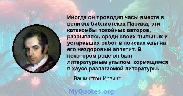 Иногда он проводил часы вместе в великих библиотеках Парижа, эти катакомбы покойных авторов, разрываясь среди своих пыльных и устаревших работ в поисках еды на его нездоровый аппетит. В некотором роде он был