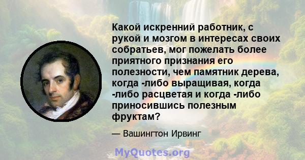 Какой искренний работник, с рукой и мозгом в интересах своих собратьев, мог пожелать более приятного признания его полезности, чем памятник дерева, когда -либо выращивая, когда -либо расцветая и когда -либо приносившись 