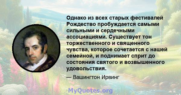 Однако из всех старых фестивалей Рождество пробуждается самыми сильными и сердечными ассоциациями. Существует тон торжественного и священного чувства, которое сочетается с нашей семейной, и поднимает сприт до состояния