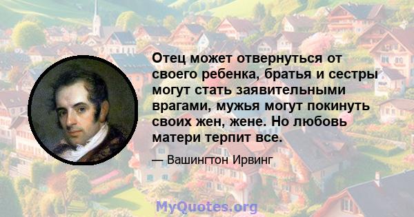 Отец может отвернуться от своего ребенка, братья и сестры могут стать заявительными врагами, мужья могут покинуть своих жен, жене. Но любовь матери терпит все.