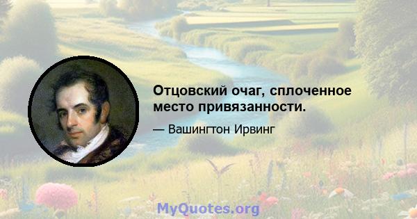 Отцовский очаг, сплоченное место привязанности.