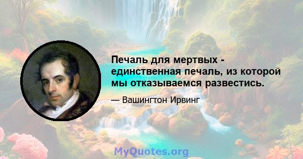 Печаль для мертвых - единственная печаль, из которой мы отказываемся развестись.