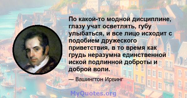 По какой-то модной дисциплине, глазу учат осветлять, губу улыбаться, и все лицо исходит с подобием дружеского приветствия, в то время как грудь неразумна единственной иской подлинной доброты и доброй воли.