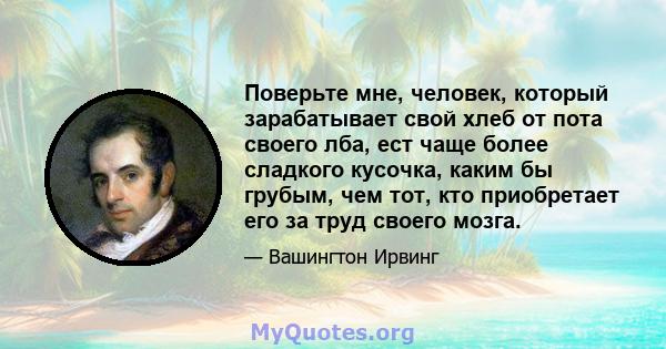 Поверьте мне, человек, который зарабатывает свой хлеб от пота своего лба, ест чаще более сладкого кусочка, каким бы грубым, чем тот, кто приобретает его за труд своего мозга.