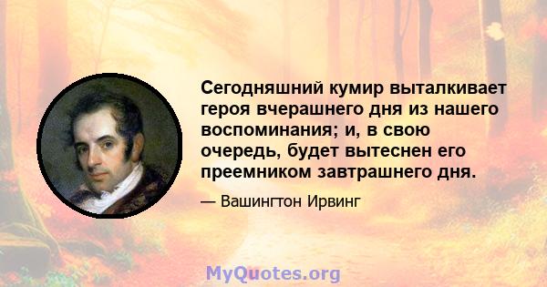 Сегодняшний кумир выталкивает героя вчерашнего дня из нашего воспоминания; и, в свою очередь, будет вытеснен его преемником завтрашнего дня.