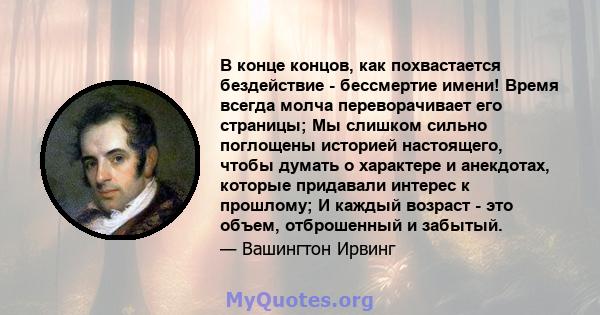 В конце концов, как похвастается бездействие - бессмертие имени! Время всегда молча переворачивает его страницы; Мы слишком сильно поглощены историей настоящего, чтобы думать о характере и анекдотах, которые придавали