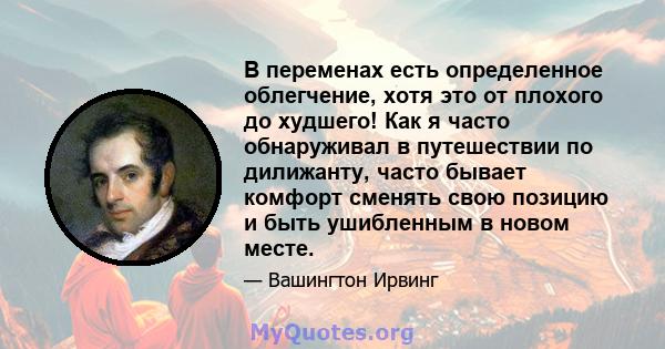 В переменах есть определенное облегчение, хотя это от плохого до худшего! Как я часто обнаруживал в путешествии по дилижанту, часто бывает комфорт сменять свою позицию и быть ушибленным в новом месте.