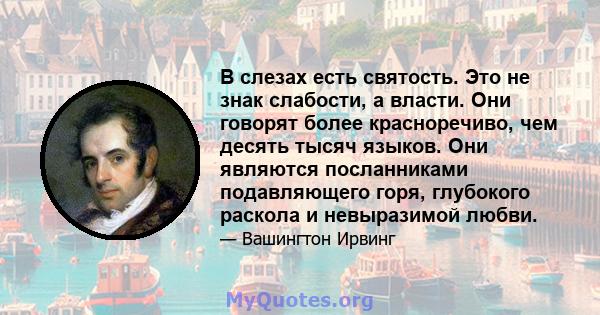 В слезах есть святость. Это не знак слабости, а власти. Они говорят более красноречиво, чем десять тысяч языков. Они являются посланниками подавляющего горя, глубокого раскола и невыразимой любви.