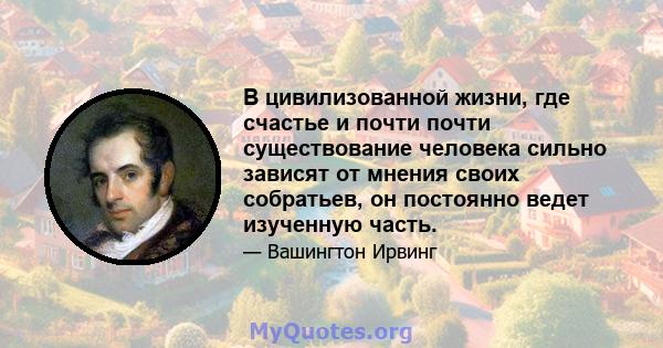 В цивилизованной жизни, где счастье и почти почти существование человека сильно зависят от мнения своих собратьев, он постоянно ведет изученную часть.