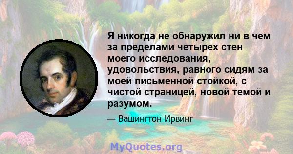 Я никогда не обнаружил ни в чем за пределами четырех стен моего исследования, удовольствия, равного сидям за моей письменной стойкой, с чистой страницей, новой темой и разумом.