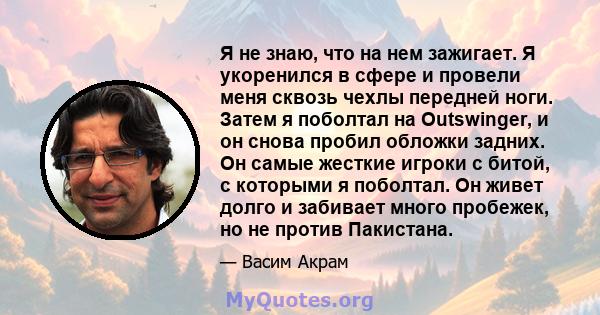 Я не знаю, что на нем зажигает. Я укоренился в сфере и провели меня сквозь чехлы передней ноги. Затем я поболтал на Outswinger, и он снова пробил обложки задних. Он самые жесткие игроки с битой, с которыми я поболтал.