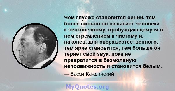 Чем глубже становится синий, тем более сильно он называет человека к бесконечному, пробуждающемуся в нем стремлением к чистому и, наконец, для сверхъестественного, тем ярче становится, тем больше он теряет свой звук,