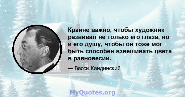 Крайне важно, чтобы художник развивал не только его глаза, но и его душу, чтобы он тоже мог быть способен взвешивать цвета в равновесии.