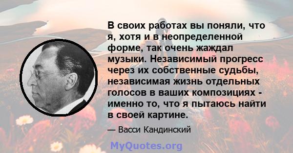 В своих работах вы поняли, что я, хотя и в неопределенной форме, так очень жаждал музыки. Независимый прогресс через их собственные судьбы, независимая жизнь отдельных голосов в ваших композициях - именно то, что я