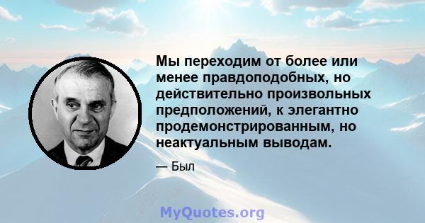 Мы переходим от более или менее правдоподобных, но действительно произвольных предположений, к элегантно продемонстрированным, но неактуальным выводам.