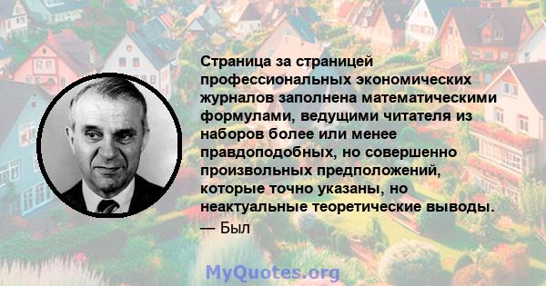 Страница за страницей профессиональных экономических журналов заполнена математическими формулами, ведущими читателя из наборов более или менее правдоподобных, но совершенно произвольных предположений, которые точно