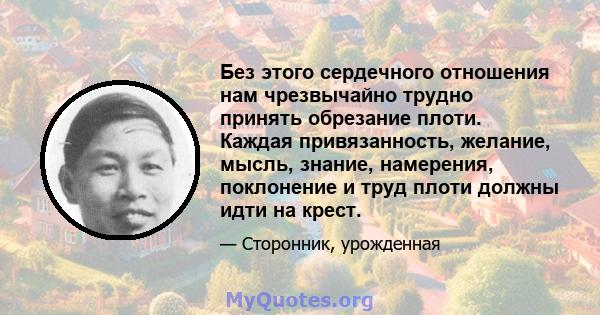 Без этого сердечного отношения нам чрезвычайно трудно принять обрезание плоти. Каждая привязанность, желание, мысль, знание, намерения, поклонение и труд плоти должны идти на крест.