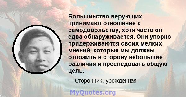 Большинство верующих принимают отношение к самодовольству, хотя часто он едва обнаруживается. Они упорно придерживаются своих мелких мнений, которые мы должны отложить в сторону небольшие различия и преследовать общую