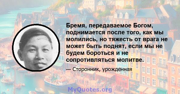 Бремя, передаваемое Богом, поднимается после того, как мы молились, но тяжесть от врага не может быть поднят, если мы не будем бороться и не сопротивляться молитве.