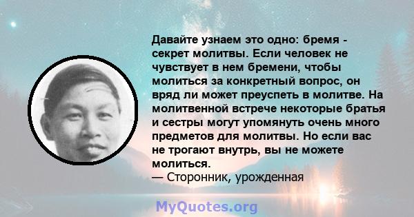 Давайте узнаем это одно: бремя - секрет молитвы. Если человек не чувствует в нем бремени, чтобы молиться за конкретный вопрос, он вряд ли может преуспеть в молитве. На молитвенной встрече некоторые братья и сестры могут 