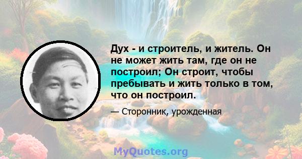 Дух - и строитель, и житель. Он не может жить там, где он не построил; Он строит, чтобы пребывать и жить только в том, что он построил.