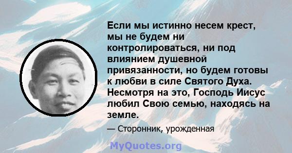 Если мы истинно несем крест, мы не будем ни контролироваться, ни под влиянием душевной привязанности, но будем готовы к любви в силе Святого Духа. Несмотря на это, Господь Иисус любил Свою семью, находясь на земле.