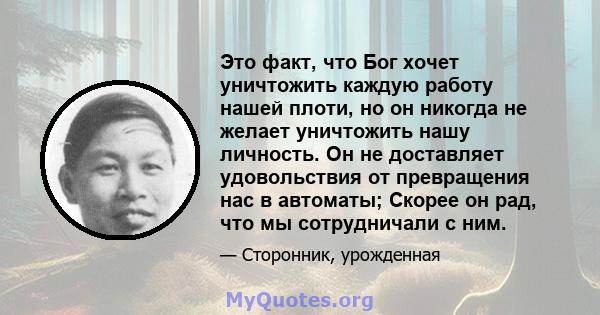 Это факт, что Бог хочет уничтожить каждую работу нашей плоти, но он никогда не желает уничтожить нашу личность. Он не доставляет удовольствия от превращения нас в автоматы; Скорее он рад, что мы сотрудничали с ним.