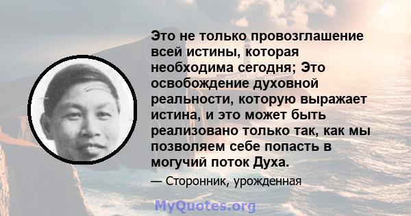 Это не только провозглашение всей истины, которая необходима сегодня; Это освобождение духовной реальности, которую выражает истина, и это может быть реализовано только так, как мы позволяем себе попасть в могучий поток 