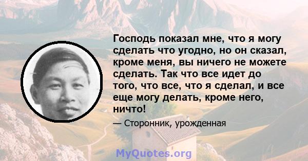 Господь показал мне, что я могу сделать что угодно, но он сказал, кроме меня, вы ничего не можете сделать. Так что все идет до того, что все, что я сделал, и все еще могу делать, кроме него, ничто!