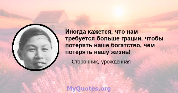 Иногда кажется, что нам требуется больше грации, чтобы потерять наше богатство, чем потерять нашу жизнь!