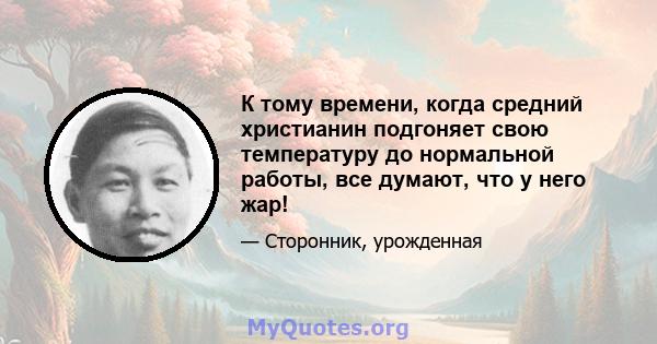 К тому времени, когда средний христианин подгоняет свою температуру до нормальной работы, все думают, что у него жар!