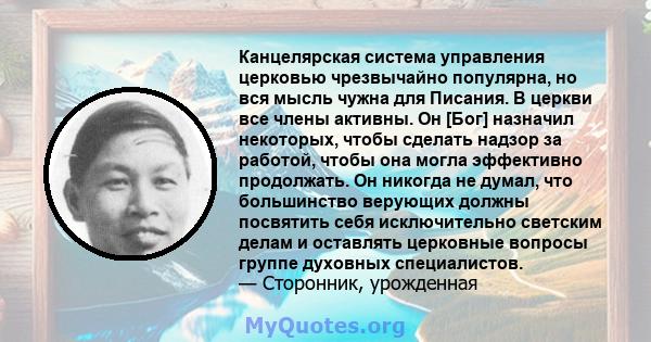 Канцелярская система управления церковью чрезвычайно популярна, но вся мысль чужна для Писания. В церкви все члены активны. Он [Бог] назначил некоторых, чтобы сделать надзор за работой, чтобы она могла эффективно