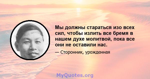 Мы должны стараться изо всех сил, чтобы излить все бремя в нашем духе молитвой, пока все они не оставили нас.