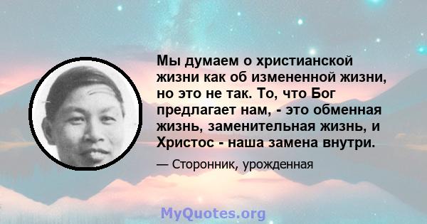 Мы думаем о христианской жизни как об измененной жизни, но это не так. То, что Бог предлагает нам, - это обменная жизнь, заменительная жизнь, и Христос - наша замена внутри.