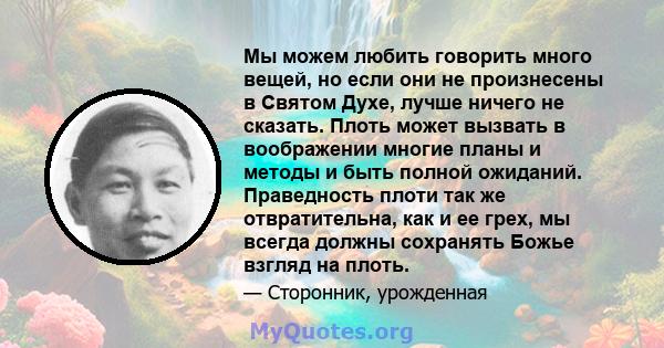 Мы можем любить говорить много вещей, но если они не произнесены в Святом Духе, лучше ничего не сказать. Плоть может вызвать в воображении многие планы и методы и быть полной ожиданий. Праведность плоти так же