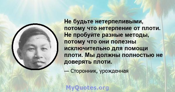 Не будьте нетерпеливыми, потому что нетерпение от плоти. Не пробуйте разные методы, потому что они полезны исключительно для помощи плоти. Мы должны полностью не доверять плоти.