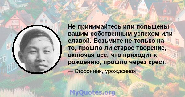 Не принимайтесь или польщены вашим собственным успехом или славой. Возьмите не только на то, прошло ли старое творение, включая все, что приходит к рождению, прошло через крест.