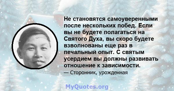 Не становятся самоуверенными после нескольких побед. Если вы не будете полагаться на Святого Духа, вы скоро будете взволнованы еще раз в печальный опыт. С святым усердием вы должны развивать отношение к зависимости.