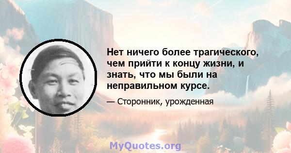 Нет ничего более трагического, чем прийти к концу жизни, и знать, что мы были на неправильном курсе.