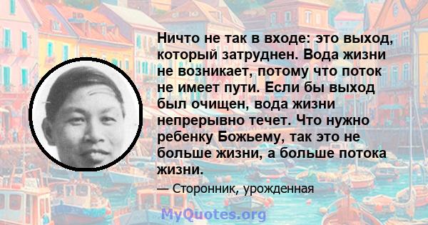 Ничто не так в входе: это выход, который затруднен. Вода жизни не возникает, потому что поток не имеет пути. Если бы выход был очищен, вода жизни непрерывно течет. Что нужно ребенку Божьему, так это не больше жизни, а