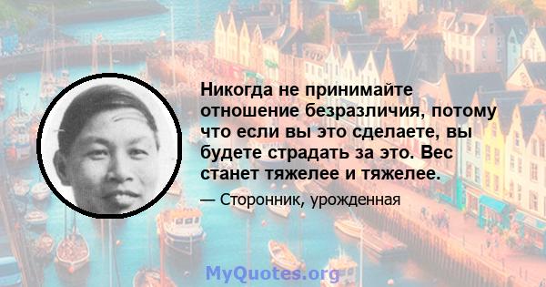 Никогда не принимайте отношение безразличия, потому что если вы это сделаете, вы будете страдать за это. Вес станет тяжелее и тяжелее.