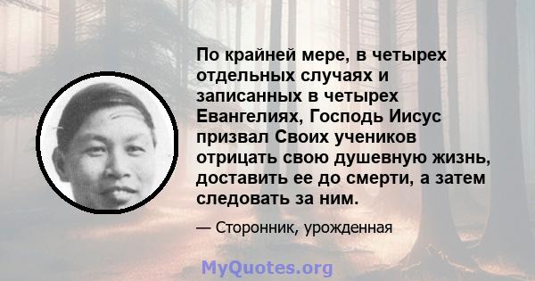 По крайней мере, в четырех отдельных случаях и записанных в четырех Евангелиях, Господь Иисус призвал Своих учеников отрицать свою душевную жизнь, доставить ее до смерти, а затем следовать за ним.