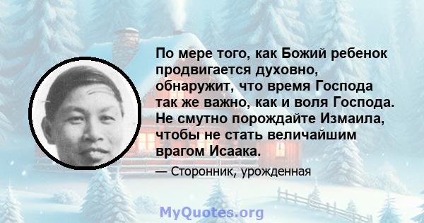 По мере того, как Божий ребенок продвигается духовно, обнаружит, что время Господа так же важно, как и воля Господа. Не смутно порождайте Измаила, чтобы не стать величайшим врагом Исаака.