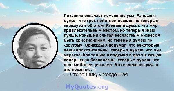 Покаяние означает изменение ума. Раньше я думал, что грех приятной вещью, но теперь я передумал об этом. Раньше я думал, что мир привлекательным местом, но теперь я знаю лучше. Раньше я считал несчастным бизнесом быть