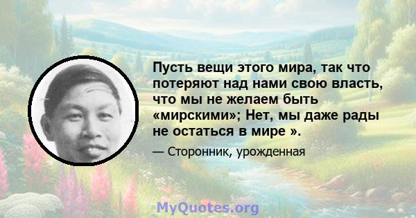 Пусть вещи этого мира, так что потеряют над нами свою власть, что мы не желаем быть «мирскими»; Нет, мы даже рады не остаться в мире ».