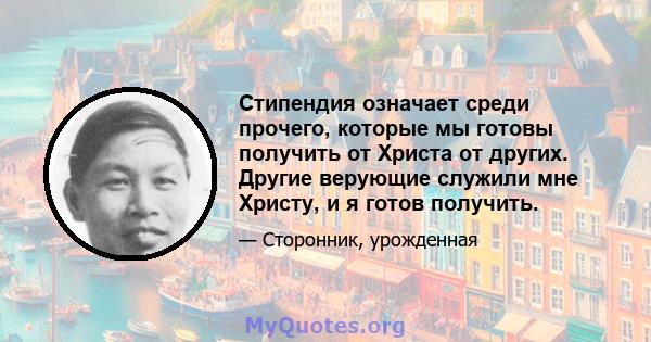 Стипендия означает среди прочего, которые мы готовы получить от Христа от других. Другие верующие служили мне Христу, и я готов получить.