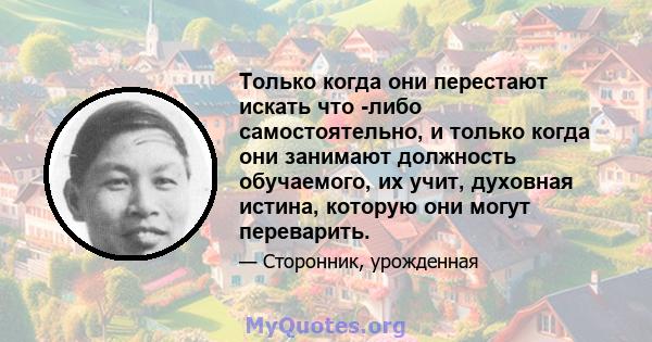 Только когда они перестают искать что -либо самостоятельно, и только когда они занимают должность обучаемого, их учит, духовная истина, которую они могут переварить.