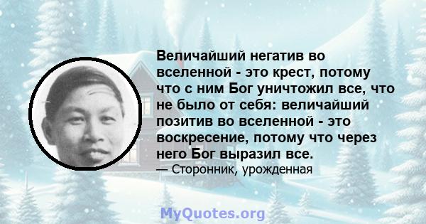 Величайший негатив во вселенной - это крест, потому что с ним Бог уничтожил все, что не было от себя: величайший позитив во вселенной - это воскресение, потому что через него Бог выразил все.