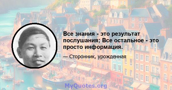 Все знания - это результат послушания; Все остальное - это просто информация.