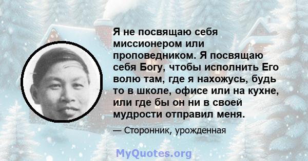 Я не посвящаю себя миссионером или проповедником. Я посвящаю себя Богу, чтобы исполнить Его волю там, где я нахожусь, будь то в школе, офисе или на кухне, или где бы он ни в своей мудрости отправил меня.